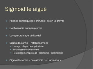Sigmoïdite aiguë
ž  Formes compliquées : chirurgie, selon la gravité
ž  Coelioscopie ou laparotomie
ž  Lavage-drainage péritonéal
ž  Sigmoïdectomie – rétablissement
—  Lavage colique per-opératoire
—  Rétablissement d’emblée
—  Rétablissement protégé (iléostomie / colostomie)
ž  Sigmoïdectomie – colostomie : « Hartmann »
 