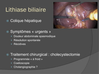 Lithiase biliaire
ž  Colique hépatique
ž  Symptômes « urgents »
—  Douleur abdominale spasmodique
—  Résolution spontanée
—  Récidives
ž  Traitement chirurgical : cholecystectomie
—  Programmée « à froid »
—  Coelioscopie
—  Cholangiographie ?
 