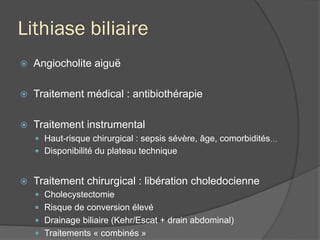 Lithiase biliaire
ž  Angiocholite aiguë
ž  Traitement médical : antibiothérapie
ž  Traitement instrumental
—  Haut-risque chirurgical : sepsis sévère, âge, comorbidités…
—  Disponibilité du plateau technique
ž  Traitement chirurgical : libération choledocienne
—  Cholecystectomie
—  Risque de conversion élevé
—  Drainage biliaire (Kehr/Escat + drain abdominal)
—  Traitements « combinés »
 
