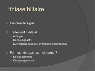 Lithiase biliaire
ž  Pancréatite aiguë
ž  Traitement médical :
—  Antalgie
—  Repos digestif ?
—  Surveillance (sepsis / dysfonctions d’organes)
ž  Formes nécrosantes : chirurgie ?
—  Nécrosectomies
—  Cholecystectomie
 