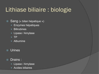 Lithiase biliaire : biologie
ž  Sang (« bilan hépatique »)
—  Enzymes hépatiques
—  Bilirubines
—  Lipase / Amylase
—  TP
—  Albumine
ž  Urines
ž  Drains :
—  Lipase / Amylase
—  Acides biliaires
 