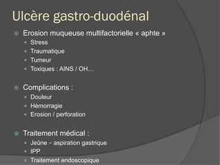 Ulcère gastro-duodénal
ž  Erosion muqueuse multifactorielle « aphte »
—  Stress
—  Traumatique
—  Tumeur
—  Toxiques : AINS / OH…
ž  Complications :
—  Douleur
—  Hémorragie
—  Erosion / perforation
ž  Traitement médical :
—  Jeûne – aspiration gastrique
—  IPP
—  Traitement endoscopique
 