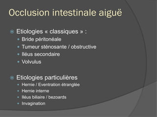 Occlusion intestinale aiguë
ž  Etiologies « classiques » :
—  Bride péritonéale
—  Tumeur sténosante / obstructive
—  Iléus secondaire
—  Volvulus
ž  Etiologies particulières
—  Hernie / Eventration étranglée
—  Hernie interne
—  Iléus biliaire / bezoards
—  Invagination
 