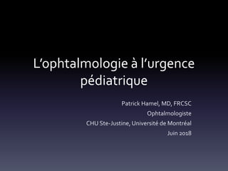 L’ophtalmologie à l’urgence
pédiatrique
Patrick Hamel, MD, FRCSC
Ophtalmologiste
CHU Ste-Justine, Université de Montréal
Juin 2018
 