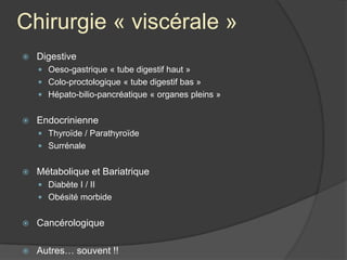 Chirurgie « viscérale »
 Digestive
 Oeso-gastrique « tube digestif haut »
 Colo-proctologique « tube digestif bas »
 Hépato-bilio-pancréatique « organes pleins »
 Endocrinienne
 Thyroïde / Parathyroïde
 Surrénale
 Métabolique et Bariatrique
 Diabète I / II
 Obésité morbide
 Cancérologique
 Autres… souvent !!
 