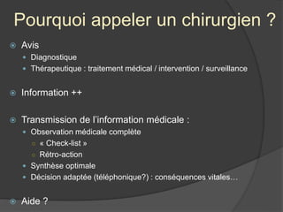Pourquoi appeler un chirurgien ?
 Avis
 Diagnostique
 Thérapeutique : traitement médical / intervention / surveillance
 Information ++
 Transmission de l’information médicale :
 Observation médicale complète
○ « Check-list »
○ Rétro-action
 Synthèse optimale
 Décision adaptée (téléphonique?) : conséquences vitales…
 Aide ?
 