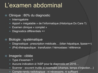 L’examen abdominal
 Clinique : 80% du diagnostic
 Interrogatoire
 Apport « inégalable » de l’informatique (Historique Dx Care ?)
 Examen clinique « complet »
 Diagnostics différentiels ++
 Biologie : systématique
 Diagnostique : prescription médicale… (bilan hépatique, lipase++)
 (Pré)-thérapeutique : transfusion / hémostase / référence
 Imagerie : ciblée
 Type d’examen ?
 Aucune indication à l’ASP pour le diagnostic en 2016…
 Scanner : souvent inutile si incomplet (champs, temps d’injection…)
 Compte-rendu radiologique : ni nécessaire, ni suffisant
 