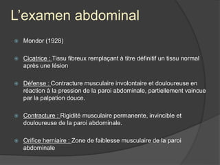 L’examen abdominal
 Mondor (1928)
 Cicatrice : Tissu fibreux remplaçant à titre définitif un tissu normal
après une lésion
 Défense : Contracture musculaire involontaire et douloureuse en
réaction à la pression de la paroi abdominale, partiellement vaincue
par la palpation douce.
 Contracture : Rigidité musculaire permanente, invincible et
douloureuse de la paroi abdominale.
 Orifice herniaire : Zone de faiblesse musculaire de la paroi
abdominale
 