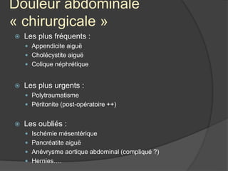 Douleur abdominale
« chirurgicale »
 Les plus fréquents :
 Appendicite aiguë
 Cholécystite aiguë
 Colique néphrétique
 Les plus urgents :
 Polytraumatisme
 Péritonite (post-opératoire ++)
 Les oubliés :
 Ischémie mésentérique
 Pancréatite aiguë
 Anévrysme aortique abdominal (compliqué ?)
 Hernies….
 