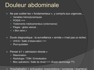 Douleur abdominale
 Ne pas oublier les « fondamentaux », y compris aux urgences…
 Variables hémodynamiques
 POIDS +++
 Traitements médicamenteux (ordonnance)
 Pièges : globe vésical…
 « Bon sens »
 Doute diagnostique : la surveillance « armée » n’est pas un échec
 UHCD / Salle d’observation +++
 Pluri-quotidien
 Penser à l’ « admission directe »
 Réanimation
 Radiologie / TDM / Embolisation
 Bloc opératoire / Salle de réveil +++ (Super-déchocage ??)
 Hospitalisation = anticipation (prescriptions / consignes / examens)
 