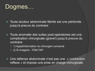 Dogmes…
 Toute douleur abdominale fébrile est une péritonite
jusqu’à preuve du contraire
 Toute anomalie des suites post-opératoires est une
complication chirurgicale (grave!) jusqu’à preuve du
contraire
 1) Appel/information du chirurgien concerné
 2) Si imagerie : TDM-TAP
 Une défense abdominale n’est pas une « contraction
reflexe » et impose une prise en charge chirurgicale.
 
