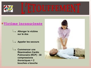 Victime inconsciente
Allonger la victime
sur le dos
Appeler les secours
Commencer une
Réanimation Cardio
Pulmonaire (RCP) : 30
compressions
thoraciques + 2
bouches a bouche
 