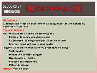 Définition :
L'hémorragie c’est un écoulement du sang important en dehors du
système circulatoire
Types et Signes :
On rencontre trois sortes d'hémorragies :
 Externe : le sang coule d’une lésion
 Extériorisée : le sang coule par un orifice naturel
 Interne : on ne voit pas le sang couler
Signes d’une perte abondante ou prolongée de sang :
Tachycardie
Diminution de débit sanguin
Hypotension artérielle
Cyanose des extremites
Pâleur du visage
Risque: état de choc
 