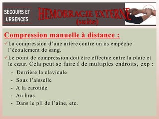 Compression manuelle à distance :
La compression d’une artère contre un os empêche
l’écoulement de sang.
Le point de compression doit être effectué entre la plaie et
le cœur. Cela peut se faire à de multiples endroits, exp :
- Derrière la clavicule
- Sous l’aisselle
- A la carotide
- Au bras
- Dans le pli de l’aine, etc.
 