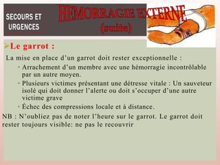 Le garrot :
La mise en place d’un garrot doit rester exceptionnelle :
• Arrachement d’un membre avec une hémorragie incontrôlable
par un autre moyen.
• Plusieurs victimes présentant une détresse vitale : Un sauveteur
isolé qui doit donner l’alerte ou doit s’occuper d’une autre
victime grave
• Échec des compressions locale et à distance.
NB : N’oubliez pas de noter l’heure sur le garrot. Le garrot doit
rester toujours visible: ne pas le recouvrir
 