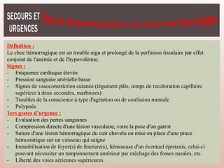 Définition :
Le choc hémorragique est un trouble aigu et prolongé de la perfusion tissulaire par effet
conjoint de l'anémie et de l'hypovolémie.
Signes :
- Fréquence cardiaque élevée
- Pression sanguine artérielle basse
- Signes de vasoconstriction cutanée (tégument pâle, temps de recoloration capillaire
supérieur à deux secondes, marbrures)
- Troubles de la conscience à type d'agitation ou de confusion mentale
- Polypnée
1ers gestes d’urgence :
- Evaluation des pertes sanguines
- Compression directe d'une lésion vasculaire, voire la pose d'un garrot
- Suture d'une lésion hémorragique du cuir chevelu ou mise en place d'une pince
hémostatique sur un vaisseau qui saigne
- Immobilisation de foyer(s) de fracture(s), hémostase d'un éventuel épistaxis, celui-ci
pouvant nécessiter un tamponnement antérieur par méchage des fosses nasales, etc.
- Liberté des voies aériennes supérieures.
 