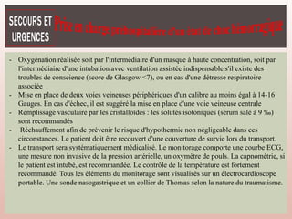 - Oxygénation réalisée soit par l'intermédiaire d'un masque à haute concentration, soit par
l'intermédiaire d'une intubation avec ventilation assistée indispensable s'il existe des
troubles de conscience (score de Glasgow <7), ou en cas d'une détresse respiratoire
associée
- Mise en place de deux voies veineuses périphériques d'un calibre au moins égal à 14-16
Gauges. En cas d'échec, il est suggéré la mise en place d'une voie veineuse centrale
- Remplissage vasculaire par les cristalloïdes : les solutés isotoniques (sérum salé à 9 ‰)
sont recommandés
- Réchauffement afin de prévenir le risque d'hypothermie non négligeable dans ces
circonstances. Le patient doit être recouvert d'une couverture de survie lors du transport.
- Le transport sera systématiquement médicalisé. Le monitorage comporte une courbe ECG,
une mesure non invasive de la pression artérielle, un oxymètre de pouls. La capnométrie, si
le patient est intubé, est recommandée. Le contrôle de la température est fortement
recommandé. Tous les éléments du monitorage sont visualisés sur un électrocardioscope
portable. Une sonde nasogastrique et un collier de Thomas selon la nature du traumatisme.
 