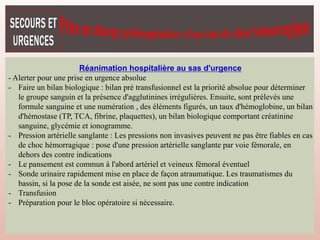 Réanimation hospitalière au sas d'urgence
- Alerter pour une prise en urgence absolue
- Faire un bilan biologique : bilan pré transfusionnel est la priorité absolue pour déterminer
le groupe sanguin et la présence d'agglutinines irrégulières. Ensuite, sont prélevés une
formule sanguine et une numération , des éléments figurés, un taux d'hémoglobine, un bilan
d'hémostase (TP, TCA, fibrine, plaquettes), un bilan biologique comportant créatinine
sanguine, glycémie et ionogramme.
- Pression artérielle sanglante : Les pressions non invasives peuvent ne pas être fiables en cas
de choc hémorragique : pose d'une pression artérielle sanglante par voie fémorale, en
dehors des contre indications
- Le pansement est commun à l'abord artériel et veineux fémoral éventuel
- Sonde urinaire rapidement mise en place de façon atraumatique. Les traumatismes du
bassin, si la pose de la sonde est aisée, ne sont pas une contre indication
- Transfusion
- Préparation pour le bloc opératoire si nécessaire.
 