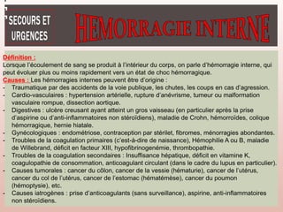 Définition :
Lorsque l’écoulement de sang se produit à l’intérieur du corps, on parle d’hémorragie interne, qui
peut évoluer plus ou moins rapidement vers un état de choc hémorragique.
Causes : Les hémorragies internes peuvent être d’origine :
- Traumatique par des accidents de la voie publique, les chutes, les coups en cas d’agression.
- Cardio-vasculaires : hypertension artérielle, rupture d’anévrisme, tumeur ou malformation
vasculaire rompue, dissection aortique.
- Digestives : ulcère creusant ayant atteint un gros vaisseau (en particulier après la prise
d’aspirine ou d’anti-inflammatoires non stéroïdiens), maladie de Crohn, hémorroïdes, colique
hémorragique, hernie hiatale.
- Gynécologiques : endométriose, contraception par stérilet, fibromes, ménorragies abondantes.
- Troubles de la coagulation primaires (c’est-à-dire de naissance), Hémophilie A ou B, maladie
de Willebrand, déficit en facteur XIII, hypofibrinogenémie, thrombopathie.
- Troubles de la coagulation secondaires : Insuffisance hépatique, déficit en vitamine K,
coagulopathie de consommation, anticoagulant circulant (dans le cadre du lupus en particulier).
- Causes tumorales : cancer du côlon, cancer de la vessie (hématurie), cancer de l’utérus,
cancer du col de l’utérus, cancer de l’estomac (hématémèse), cancer du poumon
(hémoptysie), etc.
- Causes iatrogènes : prise d’anticoagulants (sans surveillance), aspirine, anti-inflammatoires
non stéroïdiens.
 