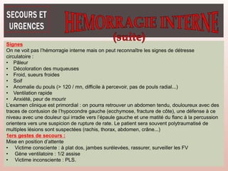 Signes
On ne voit pas l’hémorragie interne mais on peut reconnaître les signes de détresse
circulatoire :
• Pâleur
• Décoloration des muqueuses
• Froid, sueurs froides
• Soif
• Anomalie du pouls (> 120 / mn, difficile à percevoir, pas de pouls radial...)
• Ventilation rapide
• Anxiété, peur de mourir
L’examen clinique est primordial : on pourra retrouver un abdomen tendu, douloureux avec des
traces de contusion de l’hypocondre gauche (ecchymose, fracture de côte), une défense à ce
niveau avec une douleur qui irradie vers l’épaule gauche et une matité du flanc à la percussion
orientera vers une suspicion de rupture de rate. Le patient sera souvent polytraumatisé de
multiples lésions sont suspectées (rachis, thorax, abdomen, crâne...)
1ers gestes de secours :
Mise en position d’attente
• Victime consciente : à plat dos, jambes surélevées, rassurer, surveiller les FV
• Gène ventilatoire : 1/2 assise
• Victime inconsciente : PLS.
 