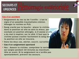 Cas d’un accident
 Saignement du nez ou de l’oreille : c’est le
signe d’un possible traumatisme crânien.
Allonger la victime en PLS.
 Sang craché par la bouche : placer la victime
dans la position où elle se sent le mieux, par
exemple en position allongée, 1/2 assise si elle
a du mal à respirer, sur le côté. Il faut que la
victime puisse cracher facilement le sang dans
la position où elle se trouvera.
 Dans les deux cas, alerter, couvrir, surveiller.
 Cas d’un saignement spontané
 Nez : Asseoir la victime, comprimer la narine
qui saigne pendant 10 minutes au maximum,
tête en avant. Si le saignement ne s’arrête pas
spontanément, prévenir les secours.
 