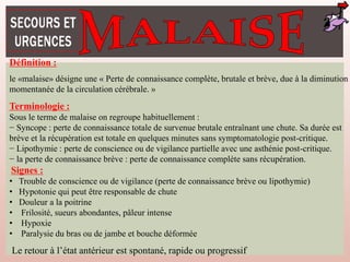 Définition :
le «malaise» désigne une « Perte de connaissance complète, brutale et brève, due à la diminution
momentanée de la circulation cérébrale. »
Terminologie :
Sous le terme de malaise on regroupe habituellement :
− Syncope : perte de connaissance totale de survenue brutale entraînant une chute. Sa durée est
brève et la récupération est totale en quelques minutes sans symptomatologie post-critique.
− Lipothymie : perte de conscience ou de vigilance partielle avec une asthénie post-critique.
− la perte de connaissance brève : perte de connaissance complète sans récupération.
Signes :
• Trouble de conscience ou de vigilance (perte de connaissance brève ou lipothymie)
• Hypotonie qui peut être responsable de chute
• Douleur a la poitrine
• Frilosité, sueurs abondantes, pâleur intense
• Hypoxie
• Paralysie du bras ou de jambe et bouche déformée
Le retour à l’état antérieur est spontané, rapide ou progressif
 