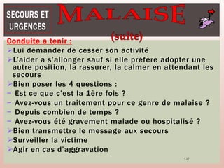 137
Conduite a tenir :
Lui demander de cesser son activité
L’aider a s’allonger sauf si elle préfère adopter une
autre position, la rassurer, la calmer en attendant les
secours
Bien poser les 4 questions :
− Est ce que c’est la 1ère fois ?
− Avez-vous un traitement pour ce genre de malaise ?
− Depuis combien de temps ?
− Avez-vous été gravement malade ou hospitalisé ?
Bien transmettre le message aux secours
Surveiller la victime
Agir en cas d’aggravation
 