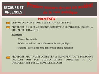 SE PROTEGER SOI MEME, LES TIERS et LA VICTIME
PROTEGER DU SUR-ACCIDENT CONSISTE A SUPPRIMER, ISOLER ou
SIGNALER LE DANGER
Exemples :
• Couper le courant,
• Dévier, ou ralentir la circulation sur la voie publique,
•Interdire l’accès de la zone dangereuse à toute personne
PROTEGER PEUT AUSSI CONSISTER A ELOIGNER TOUTE PERSONNE
POUVANT PAR SON COMPORTEMENT EMPECHER LE BON
DEROULEMENT DES ACTIONS DE SECOURS
PROTEGER
 