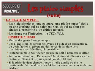 LA PLAIE SIMPLE :
La plaie simple est une coupure, une piqûre superficielle
ou une éraflure qui ne saignent plus, et qui ne sont pas
situées à proximité d’un orifice naturel.
Le risque est l’infection : le TETANOS.
CONDUITE A TENIR
 Mettez des gants à usage unique.
 Les plaies simples seront nettoyées à l’aide d’un antiseptique.
La désinfection s’effectuera des bords de la plaie vers
l’extérieur avec Bétadine, chloréxidine, …
 Protéger la plaie pour éviter qu’elle ne soit à nouveau souillée
 Sérum antitétanique : Demander à la victime si elle est vaccinée
contre le tétanos et depuis quand (valable 10 ans)
 Si la plaie devient chaude, rouge, si elle gonfle ou si elle
continue de faire mal dans les 24 heures consulter sans tarder un
médecin.
 