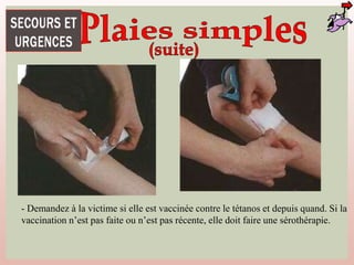 - Demandez à la victime si elle est vaccinée contre le tétanos et depuis quand. Si la
vaccination n’est pas faite ou n’est pas récente, elle doit faire une sérothérapie.
 