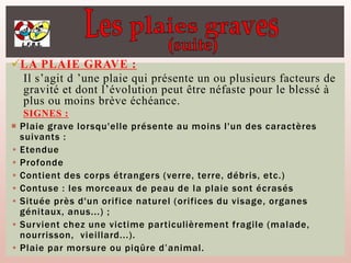 LA PLAIE GRAVE :
Il s’agit d ’une plaie qui présente un ou plusieurs facteurs de
gravité et dont l’évolution peut être néfaste pour le blessé à
plus ou moins brève échéance.
SIGNES :
 Plaie grave lorsqu'elle présente au moins l'un des caractères
suivants :
• Etendue
• Profonde
• Contient des corps étrangers (verre, terre, débris, etc.)
• Contuse : les morceaux de peau de la plaie sont écrasés
• Située près d'un orifice naturel (orifices du visage, organes
génitaux, anus...) ;
• Survient chez une victime particulièrement fragile (malade,
nourrisson, vieillard...).
• Plaie par morsure ou piqûre d’animal.
 