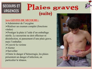 1ers GESTES DE SECOURS :
Administrer de l’oxygène
Réaliser un examen complet (fonctions
vitales)
Protéger la plaie à l’aide d’un emballage
stérile. Le secouriste ne doit effectuer ni
désinfection, ni pansement d’une plaie grave,
mais l’emballer.
Couvrir la victime
Alerter
Surveiller
Outre le danger d’hémorragie, les plaies
présentent un danger d’infection, en
particulier le tétanos.
 