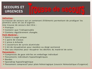 Définition :
La trousse de secours est un contenant d’éléments permettant de prodiguer les
premiers soins en cas d‘urgence.
Une trousse de secours doit être :
 Pratique
 Contenir que l'indispensable
 Contenu régulièrement changée.
Petit Matériel :
 Gants à usage unique
 1 paire de ciseaux
 1 pince à écharde
 1 couverture de survie aluminisée
 1 kit de récupération pour membre ou doigt sectionné
 Des sacs étanches pour récupérer les déchets du matériel de soins
Pansements :
 Compresses de gaze stériles en emballage individuel
 Pansements individuels hypoallergéniques
 Bandes
 Sparadrap hypoallergénique
 Pansement compressif pour plaie hémorragique (coussin hémostatique d’urgence)
 