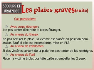 Cas particuliers:
Avec corps étranger:
Au niveau du thorax
Ne pas tenter d’extraire le corps étranger.
Ne pas obturer la plaie. La victime est placée en position demi-
assise. Sauf si elle est inconsciente, mise en PLS.
Au niveau de l’abdomen
Si des viscères sortent de la plaie, ne pas tenter de les réintégrer.
Au niveau de l’œil
Placer la victime à plat dos,tête calée et emballer les 2 yeux.
 
