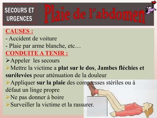 CAUSES :
- Accident de voiture
- Plaie par arme blanche, etc…
CONDUITE A TENIR :
Appeler les secours
Mettre la victime a plat sur le dos, Jambes fléchies et
surélevées pour atténuation de la douleur
Appliquer sur la plaie des compresses stériles ou à
défaut un linge propre
Ne pas donner à boire
Surveiller la victime et la rassurer.
 