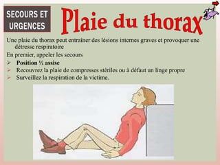 Une plaie du thorax peut entraîner des lésions internes graves et provoquer une
détresse respiratoire
En premier, appeler les secours
 Position ½ assise
 Recouvrez la plaie de compresses stériles ou à défaut un linge propre
 Surveillez la respiration de la victime.
 