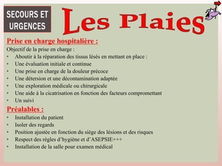 Prise en charge hospitalière :
Objectif de la prise en charge :
• Aboutir à la réparation des tissus lésés en mettant en place :
• Une évaluation initiale et continue
• Une prise en charge de la douleur précoce
• Une détersion et une décontamination adaptée
• Une exploration médicale ou chirurgicale
• Une aide à la cicatrisation en fonction des facteurs compromettant
• Un suivi
Préalables :
• Installation du patient
• Isoler des regards
• Position ajustée en fonction du siège des lésions et des risques
• Respect des règles d’hygiène et d’ASEPSIE+++
• Installation de la salle pour examen médical
 
