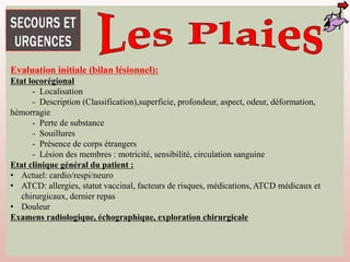 Evaluation initiale (bilan lésionnel):
Etat locorégional
- Localisation
- Description (Classification),superficie, profondeur, aspect, odeur, déformation,
hémorragie
- Perte de substance
- Souillures
- Présence de corps étrangers
- Lésion des membres : motricité, sensibilité, circulation sanguine
Etat clinique général du patient :
• Actuel: cardio/respi/neuro
• ATCD: allergies, statut vaccinal, facteurs de risques, médications, ATCD médicaux et
chirurgicaux, dernier repas
• Douleur
Examens radiologique, échographique, exploration chirurgicale
 