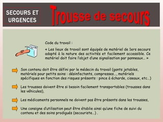 Code du travail :
« Les lieux de travail sont équipés de matériel de 1ers secours
adapté à la nature des activités et facilement accessible. Ce
matériel doit faire l’objet d’une signalisation par panneaux… »
Son contenu doit être défini par le médecin du travail (gants jetables,
matériels pour petits soins : désinfectants, compresses…, matériels
spécifiques en fonction des risques présents : pince à écharde, ciseaux, etc…)
Les trousses doivent être si besoin facilement transportables (trousses dans
les véhicules),
Les médicaments personnels ne doivent pas être présents dans les trousses,
Une consigne d’utilisation peut être établie ainsi qu’une fiche de suivi du
contenu et des soins prodigués (secouriste…) .
 