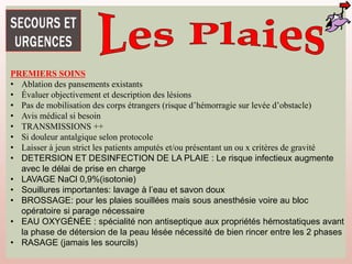 PREMIERS SOINS
• Ablation des pansements existants
• Évaluer objectivement et description des lésions
• Pas de mobilisation des corps étrangers (risque d’hémorragie sur levée d’obstacle)
• Avis médical si besoin
• TRANSMISSIONS ++
• Si douleur antalgique selon protocole
• Laisser à jeun strict les patients amputés et/ou présentant un ou x critères de gravité
• DETERSION ET DESINFECTION DE LA PLAIE : Le risque infectieux augmente
avec le délai de prise en charge
• LAVAGE NaCl 0,9%(isotonie)
• Souillures importantes: lavage à l’eau et savon doux
• BROSSAGE: pour les plaies souillées mais sous anesthésie voire au bloc
opératoire si parage nécessaire
• EAU OXYGÉNÉE : spécialité non antiseptique aux propriétés hémostatiques avant
la phase de détersion de la peau lésée nécessité de bien rincer entre les 2 phases
• RASAGE (jamais les sourcils)
 
