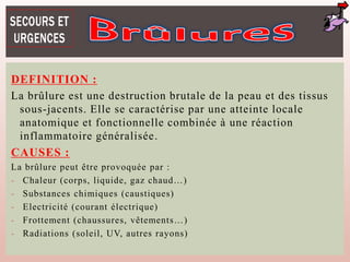 DEFINITION :
La brûlure est une destruction brutale de la peau et des tissus
sous-jacents. Elle se caractérise par une atteinte locale
anatomique et fonctionnelle combinée à une réaction
inflammatoire généralisée.
CAUSES :
La brûlure peut être provoquée par :
- Chaleur (corps, liquide, gaz chaud…)
- Substances chimiques (caustiques)
- Electricité (courant électrique)
- Frottement (chaussures, vêtements…)
- Radiations (soleil, UV, autres rayons)
 