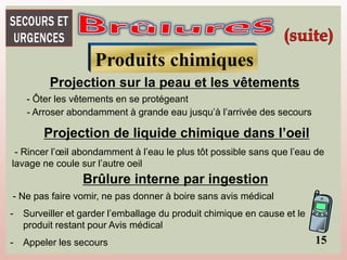 Produits chimiques
Projection sur la peau et les vêtements
- Ôter les vêtements en se protégeant
- Arroser abondamment à grande eau jusqu’à l’arrivée des secours
Projection de liquide chimique dans l’oeil
- Rincer l’œil abondamment à l’eau le plus tôt possible sans que l’eau de
lavage ne coule sur l’autre oeil
Brûlure interne par ingestion
- Ne pas faire vomir, ne pas donner à boire sans avis médical
- Surveiller et garder l’emballage du produit chimique en cause et le
produit restant pour Avis médical
- Appeler les secours 15
 