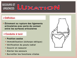  Étirement ou rupture des ligaments
articulaires avec perte de contact
entre les surfaces articulaires
Définition
Conduite à tenir
 Position assise
 Immobilisation (écharpe oblique)
 Vérification du pouls radial
 Couvrir et rassurer
 Alerter les secours
 Surveiller les fonctions vitales
 