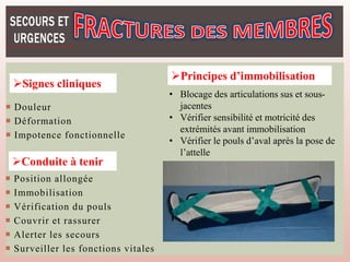  Douleur
 Déformation
 Impotence fonctionnelle
Signes cliniques
Conduite à tenir
 Position allongée
 Immobilisation
 Vérification du pouls
 Couvrir et rassurer
 Alerter les secours
 Surveiller les fonctions vitales
• Blocage des articulations sus et sous-
jacentes
• Vérifier sensibilité et motricité des
extrémités avant immobilisation
• Vérifier le pouls d’aval après la pose de
l’attelle
Principes d’immobilisation
 