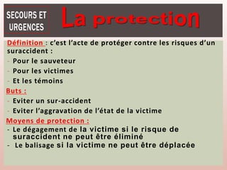 Définition : c’est l’acte de protéger contre les risques d’un
suraccident :
- Pour le sauveteur
- Pour les victimes
- Et les témoins
Buts :
- Eviter un sur-accident
- Eviter l’aggravation de l’état de la victime
Moyens de protection :
- Le dégagement de la victime si le risque de
suraccident ne peut être éliminé
- Le balisage si la victime ne peut être déplacée
 