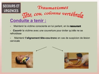 Conduite a tenir :
- Maintenir la victime consciente en lui parlant, en la rassurant
- Couvrir la victime avec une couverture pour éviter qu’elle ne se
refroidisse
- Maintenir l’alignement tête-cou-tronc en cas de suspicion de lésion
cervicale
 