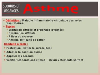 Définition : Maladie inflammatoire chronique des voies
respiratoires.
 Signes
 Expiration difficile et prolongée (dyspnée)
 Respiration sifflante
 Pâleur ou cyanose
 Anxiété, difficulté de parler
Conduite a tenir :
 Protection : Eviter le suraccident
 Adapter la position assise
 Appeler les secours
 Vérifier les fonctions vitales + Ouvrir vêtements serrant
 