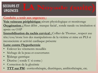 Noyade
Conduite a tenir aux urgences :
Voie veineuse périphérique sérum physiologique et monitorage
Oxygénation : Haut débit , masque facial , sonde nasale ou intubation si
apnée ou OAP
Immobilisation du rachis cervical : Collier de Thomas , respect axe
tête/cou/tronc lors des manipulations de la victime et mise en PLS si
inconsciente et activité cardiaque présente
Lutte contre l’hypothermie
• Enlever les vêtements mouillés
• Séchage de la peau et couvertures
• Vidange gastrique
• Diurèse ( sonde U si coma )
• Correction de la glycémie
• TTT sur PM : corticothérapie, diurétiques, antibiothérapie, etc.
 