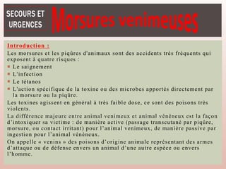 Introduction :
Les morsures et les piqûres d'animaux sont des accidents très fréquents qui
exposent à quatre risques :
 Le saignement
 L'infection
 Le tétanos
 L'action spécifique de la toxine ou des microbes apportés directement par
la morsure ou la piqûre.
Les toxines agissent en général à très faible dose, ce sont des poisons très
violents.
La différence majeure entre animal venimeux et animal vénéneux est la façon
d’intoxiquer sa victime : de manière active (passage transcutané par piqûre,
morsure, ou contact irritant) pour l’animal venimeux, de manière passive par
ingestion pour l’animal vénéneux.
On appelle « venins » des poisons d’origine animale représentant des armes
d’attaque ou de défense envers un animal d’une autre espèce ou envers
l’homme.
 
