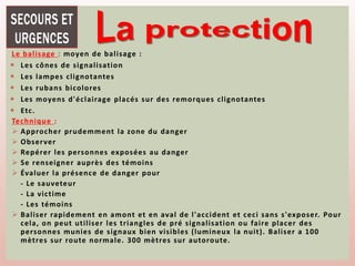 Le balisage : moyen de balisage :
 Les cônes de signalisation
 Les lampes clignotantes
 Les rubans bicolores
 Les moyens d'éclairage placés sur des remorques clignotantes
 Etc.
Technique :
 Approcher prudemment la zone du danger
 Observer
 Repérer les personnes exposées au danger
 Se renseigner auprès des témoins
 Évaluer la présence de danger pour
- Le sauveteur
- La victime
- Les témoins
 Baliser rapidement en amont et en aval de l'accident et ceci sans s'exposer. Pour
cela, on peut utiliser les triangles de pré signalisation ou faire placer des
personnes munies de signaux bien visibles (lumineux la nuit). Baliser a 100
mètres sur route normale. 300 mètres sur autoroute.
 